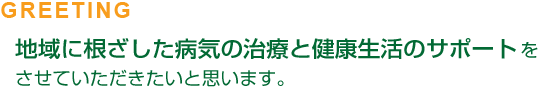 GREETING 地域に根ざした病気の治療と健康生活のサポートをさせていただきたいと思います。